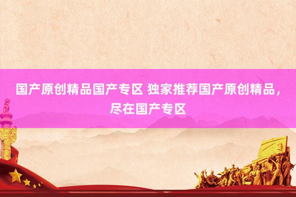 国产原创精品国产专区 独家推荐国产原创精品，尽在国产专区