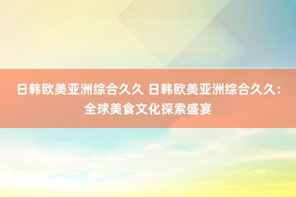 日韩欧美亚洲综合久久 日韩欧美亚洲综合久久：全球美食文化探索盛宴