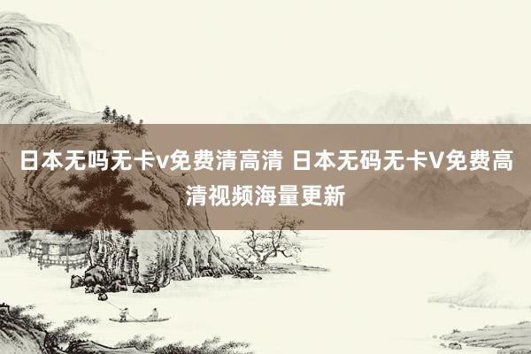 日本无吗无卡v免费清高清 日本无码无卡V免费高清视频海量更新