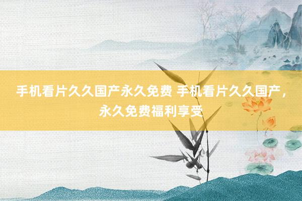 手机看片久久国产永久免费 手机看片久久国产，永久免费福利享受