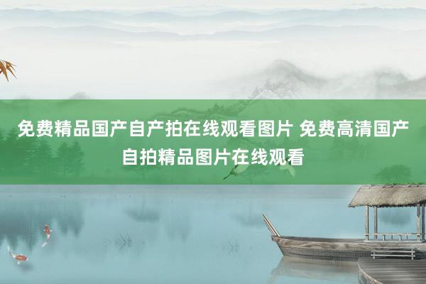 免费精品国产自产拍在线观看图片 免费高清国产自拍精品图片在线观看