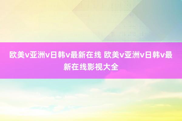 欧美v亚洲v日韩v最新在线 欧美v亚洲v日韩v最新在线影视大全