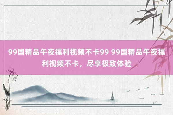 99国精品午夜福利视频不卡99 99国精品午夜福利视频不卡，尽享极致体验