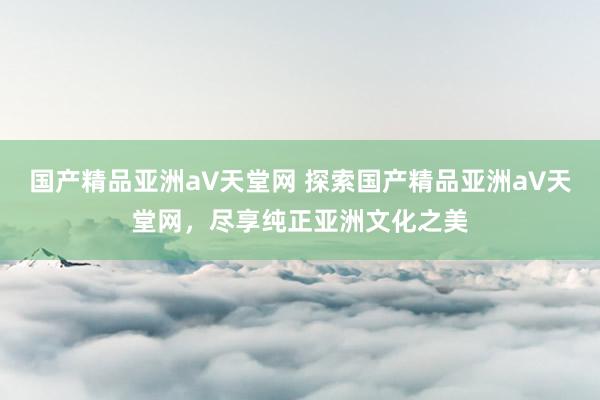 国产精品亚洲а∨天堂网 探索国产精品亚洲а∨天堂网，尽享纯正亚洲文化之美