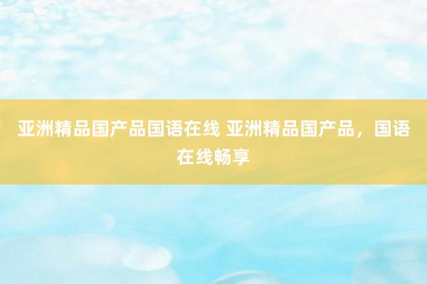 亚洲精品国产品国语在线 亚洲精品国产品，国语在线畅享