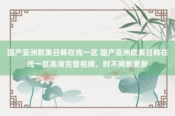 国产亚洲欧美日韩在线一区 国产亚洲欧美日韩在线一区高清完整视频，时不间断更新