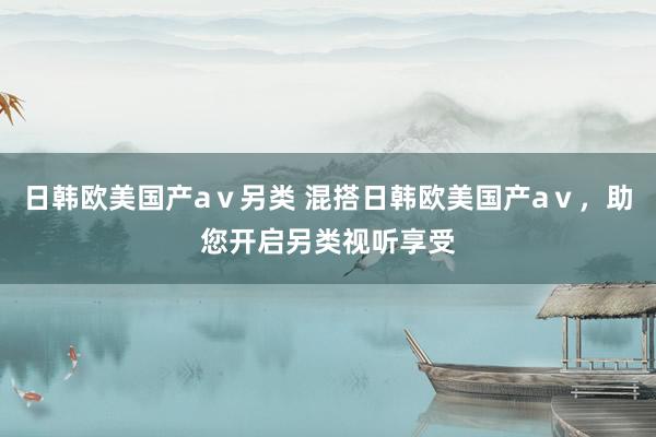 日韩欧美国产aⅴ另类 混搭日韩欧美国产aⅴ，助您开启另类视听享受