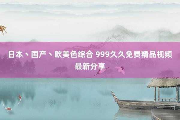 日本丶国产丶欧美色综合 999久久免费精品视频最新分享