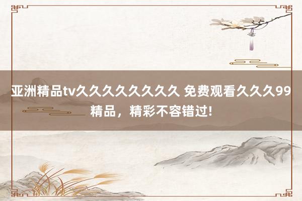 亚洲精品tv久久久久久久久久 免费观看久久久99精品，精彩不容错过!