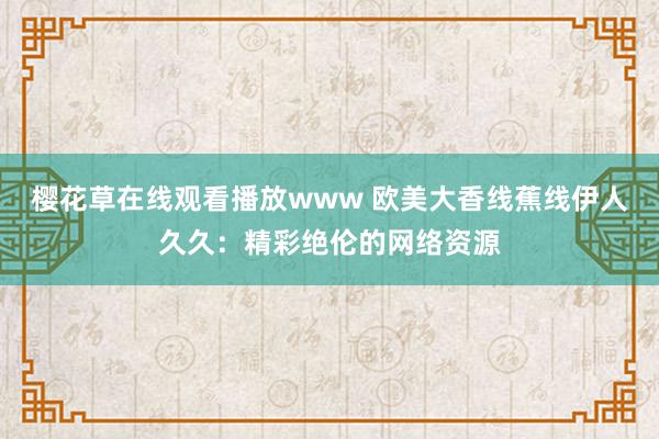 樱花草在线观看播放www 欧美大香线蕉线伊人久久：精彩绝伦的网络资源