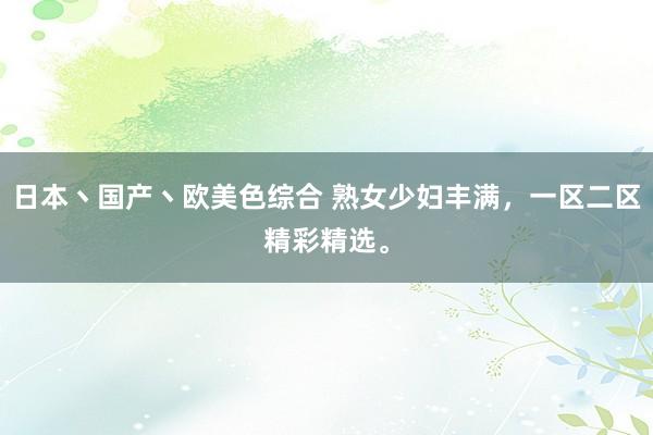 日本丶国产丶欧美色综合 熟女少妇丰满，一区二区精彩精选。