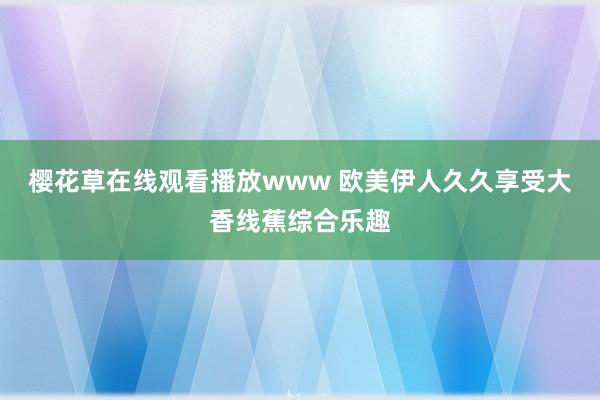 樱花草在线观看播放www 欧美伊人久久享受大香线蕉综合乐趣