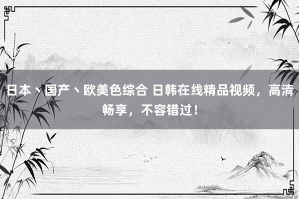 日本丶国产丶欧美色综合 日韩在线精品视频，高清畅享，不容错过！
