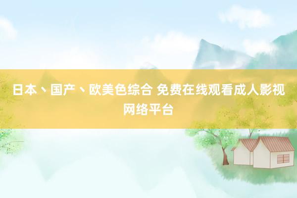 日本丶国产丶欧美色综合 免费在线观看成人影视网络平台