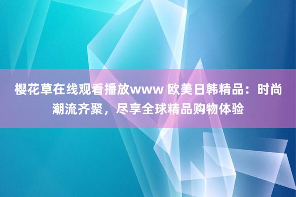 樱花草在线观看播放www 欧美日韩精品：时尚潮流齐聚，尽享全球精品购物体验