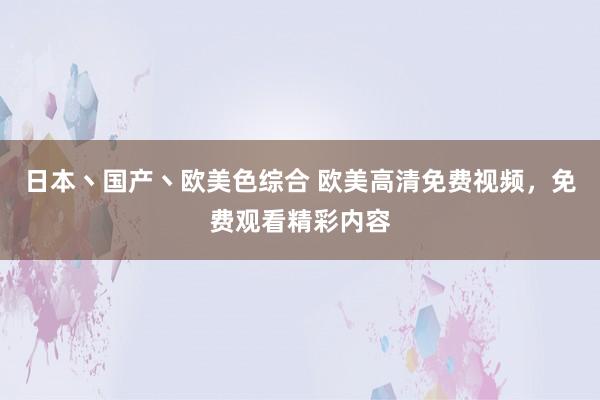 日本丶国产丶欧美色综合 欧美高清免费视频，免费观看精彩内容