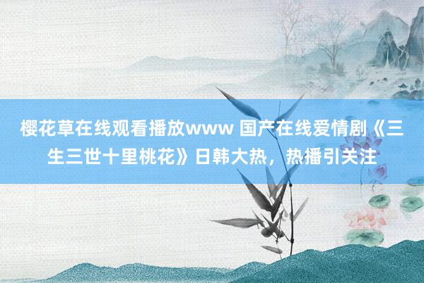 樱花草在线观看播放www 国产在线爱情剧《三生三世十里桃花》日韩大热，热播引关注