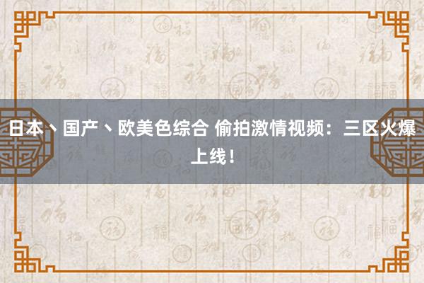 日本丶国产丶欧美色综合 偷拍激情视频：三区火爆上线！