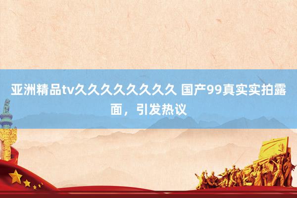 亚洲精品tv久久久久久久久久 国产99真实实拍露面，引发热议