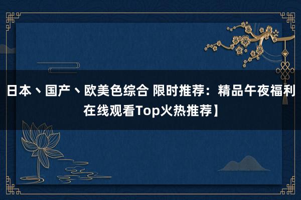 日本丶国产丶欧美色综合 限时推荐：精品午夜福利在线观看Top火热推荐】
