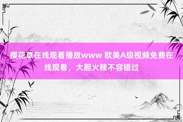 樱花草在线观看播放www 欧美A级视频免费在线观看，大胆火辣不容错过