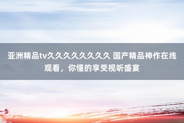 亚洲精品tv久久久久久久久久 国产精品神作在线观看，你懂的享受视听盛宴