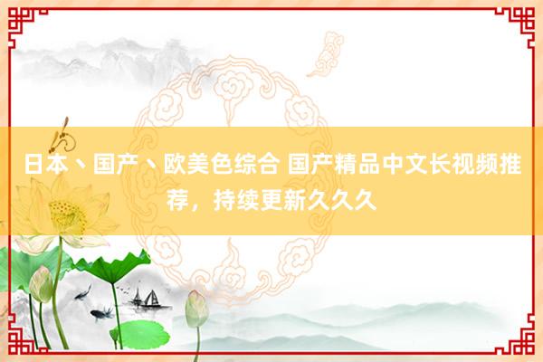 日本丶国产丶欧美色综合 国产精品中文长视频推荐，持续更新久久久