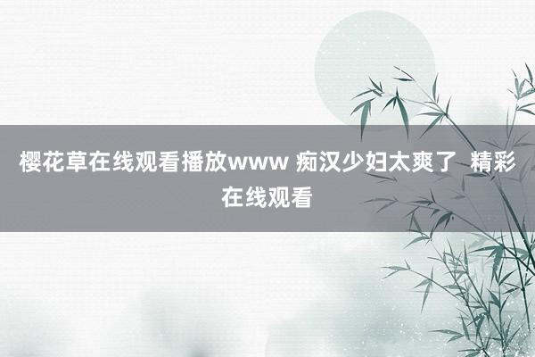 樱花草在线观看播放www 痴汉少妇太爽了  精彩在线观看