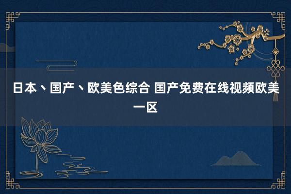 日本丶国产丶欧美色综合 国产免费在线视频欧美一区