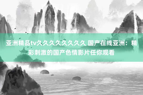 亚洲精品tv久久久久久久久久 国产在线亚洲：精彩刺激的国产色情影片任你观看