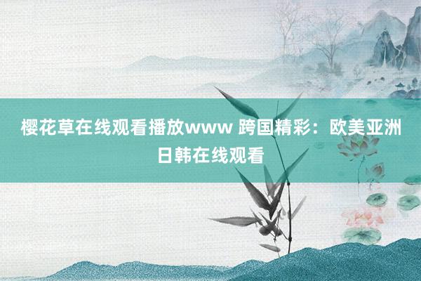 樱花草在线观看播放www 跨国精彩：欧美亚洲日韩在线观看