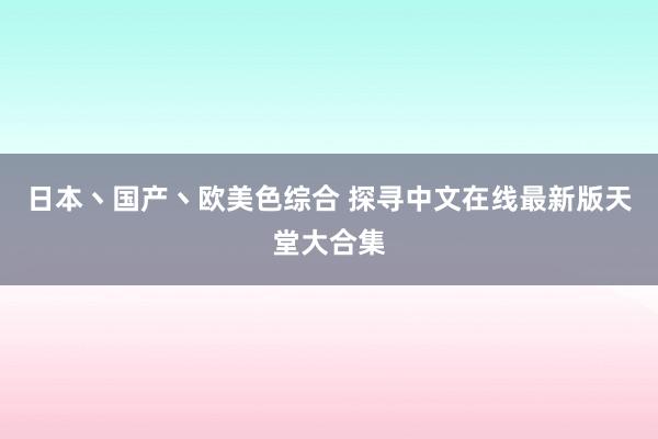日本丶国产丶欧美色综合 探寻中文在线最新版天堂大合集