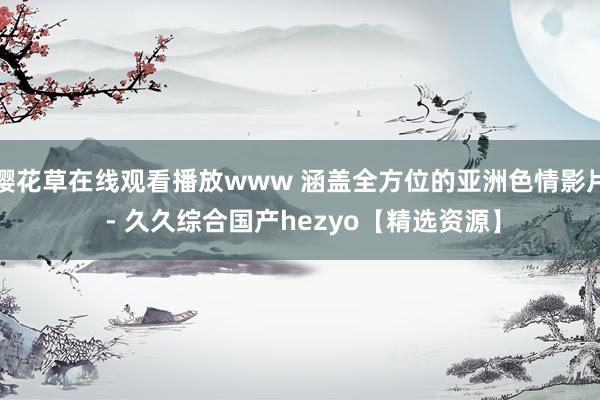 樱花草在线观看播放www 涵盖全方位的亚洲色情影片 - 久久综合国产hezyo【精选资源】