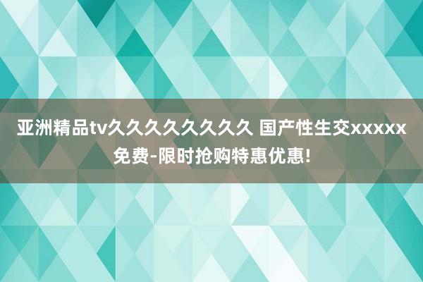 亚洲精品tv久久久久久久久久 国产性生交xxxxx免费-限时抢购特惠优惠!