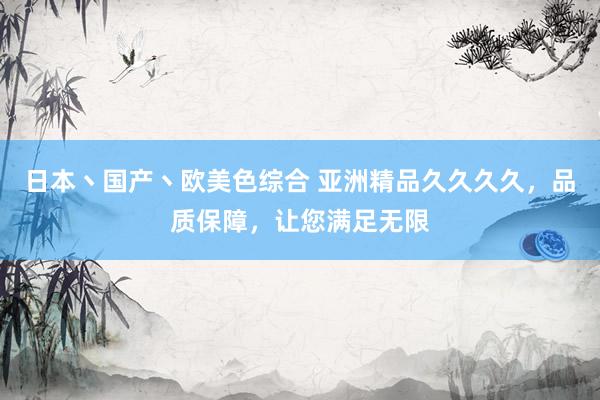 日本丶国产丶欧美色综合 亚洲精品久久久久，品质保障，让您满足无限
