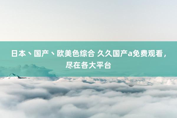 日本丶国产丶欧美色综合 久久国产a免费观看，尽在各大平台