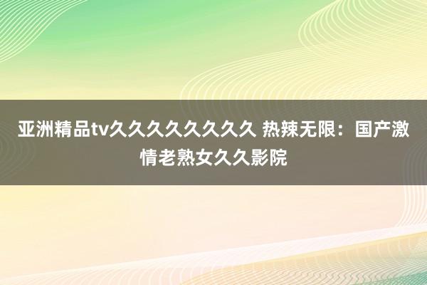 亚洲精品tv久久久久久久久久 热辣无限：国产激情老熟女久久影院