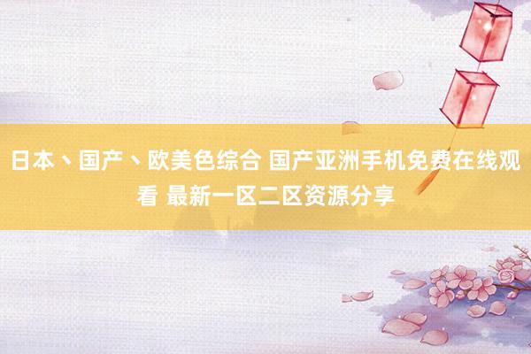日本丶国产丶欧美色综合 国产亚洲手机免费在线观看 最新一区二区资源分享
