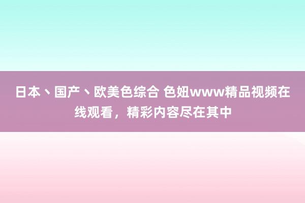 日本丶国产丶欧美色综合 色妞www精品视频在线观看，精彩内容尽在其中