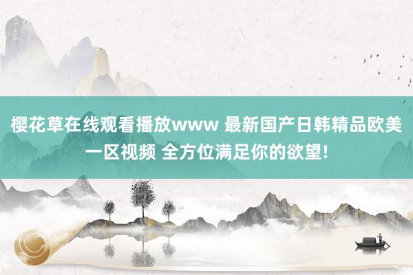 樱花草在线观看播放www 最新国产日韩精品欧美一区视频 全方位满足你的欲望!