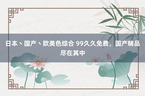 日本丶国产丶欧美色综合 99久久免费，国产精品尽在其中