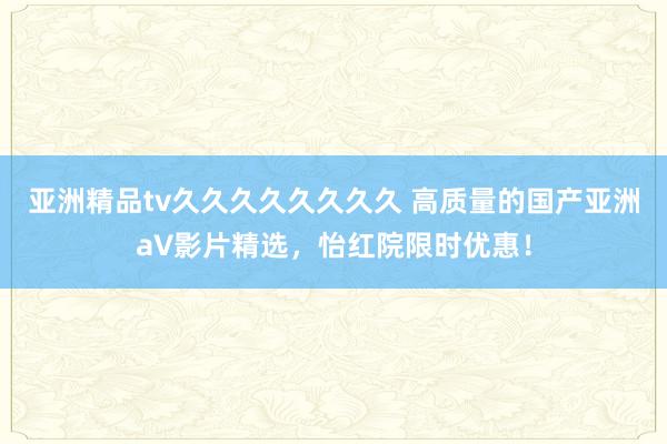 亚洲精品tv久久久久久久久久 高质量的国产亚洲а∨影片精选，怡红院限时优惠！