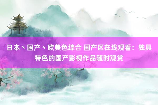 日本丶国产丶欧美色综合 国产区在线观看：独具特色的国产影视作品随时观赏