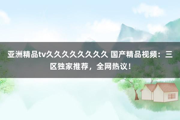 亚洲精品tv久久久久久久久久 国产精品视频：三区独家推荐，全网热议！