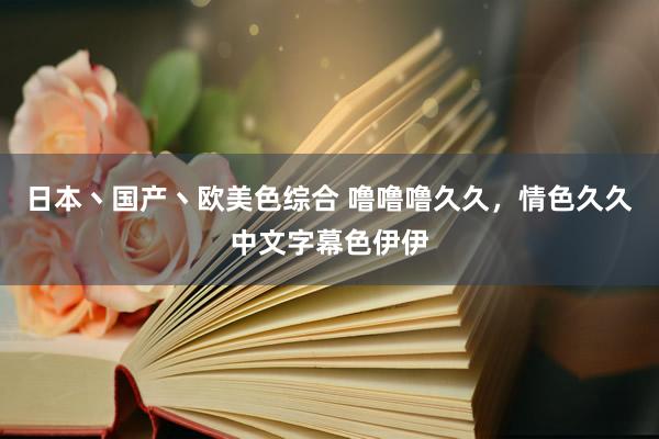 日本丶国产丶欧美色综合 噜噜噜久久，情色久久中文字幕色伊伊