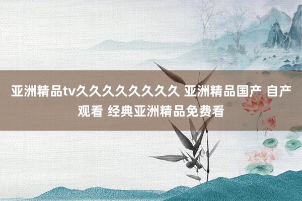 亚洲精品tv久久久久久久久久 亚洲精品国产 自产观看 经典亚洲精品免费看