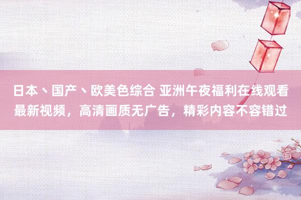 日本丶国产丶欧美色综合 亚洲午夜福利在线观看最新视频，高清画质无广告，精彩内容不容错过