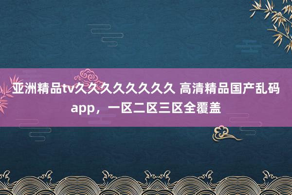 亚洲精品tv久久久久久久久久 高清精品国产乱码app，一区二区三区全覆盖