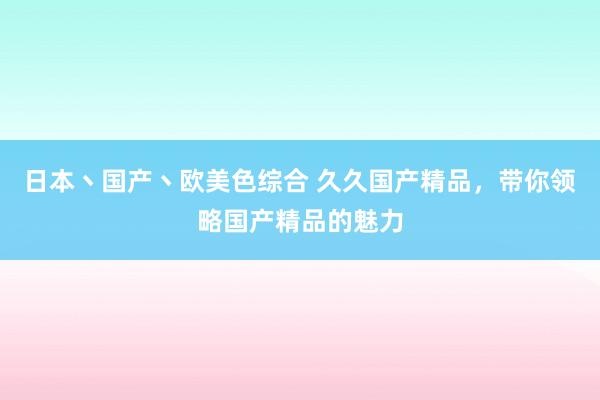 日本丶国产丶欧美色综合 久久国产精品，带你领略国产精品的魅力