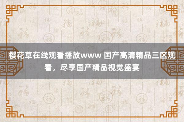 樱花草在线观看播放www 国产高清精品三区观看，尽享国产精品视觉盛宴